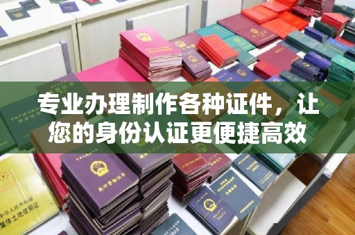 彰武专业办理制作各种证件，让您的身份认证更便捷高效